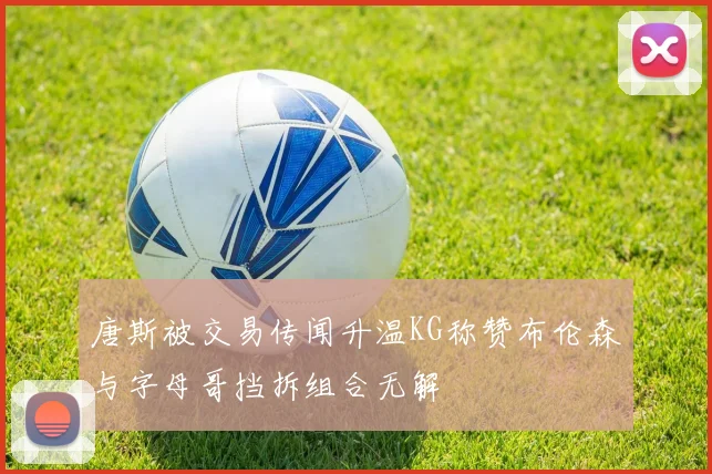 唐斯被交易传闻升温KG称赞布伦森与字母哥挡拆组合无解