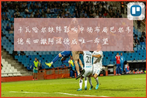 卡瓦哈尔缺阵影响中场布局巴尔韦德或回撤阿诺德成唯一希望