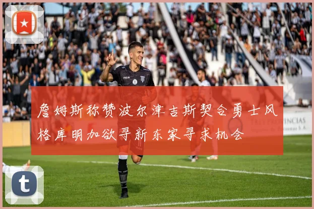 詹姆斯称赞波尔津吉斯契合勇士风格库明加欲寻新东家寻求机会