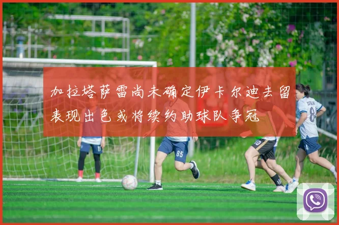 加拉塔萨雷尚未确定伊卡尔迪去留表现出色或将续约助球队争冠
