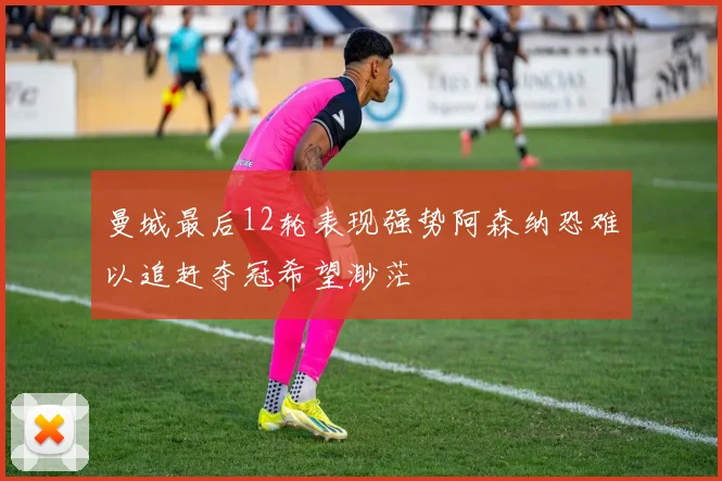 曼城最后12轮表现强势阿森纳恐难以追赶夺冠希望渺茫