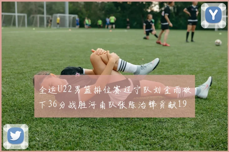 全运U22男篮排位赛辽宁队刘金雨砍下36分战胜河南队张陈治锋贡献19分17篮板
