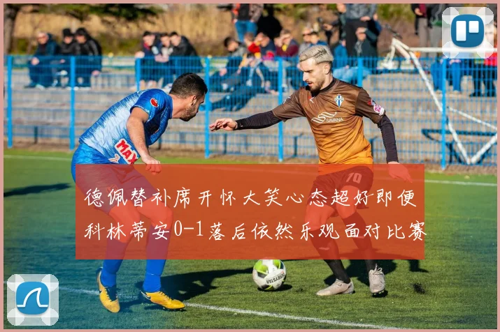 德佩替补席开怀大笑心态超好即便科林蒂安0-1落后依然乐观面对比赛