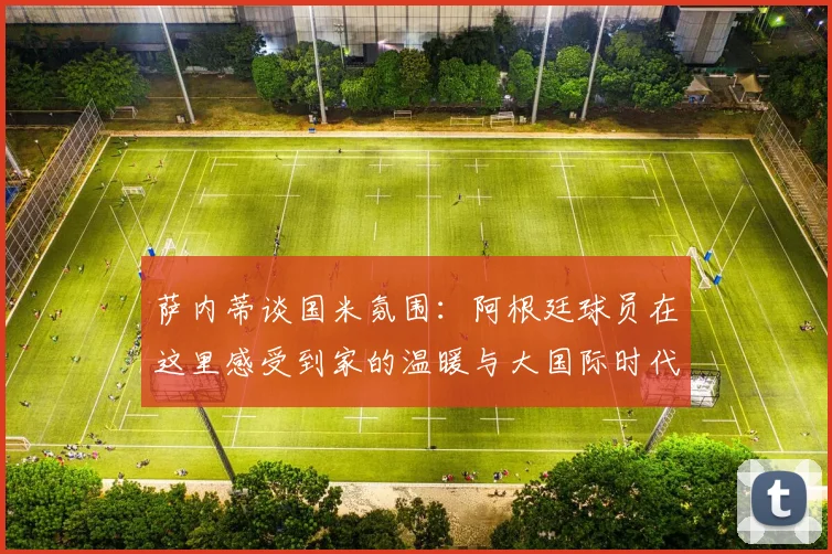 萨内蒂谈国米氛围：阿根廷球员在这里感受到家的温暖与大国际时代的传承