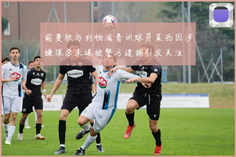 前曼联与利物浦青训球员莱西因涉嫌谋杀未遂被警方逮捕引发关注