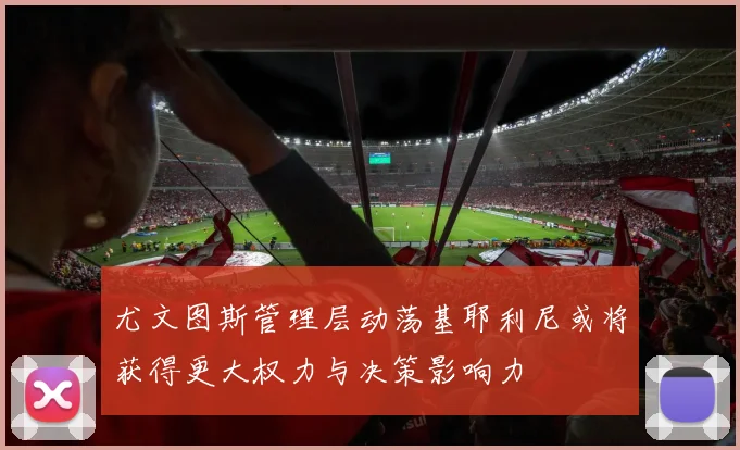 尤文图斯管理层动荡基耶利尼或将获得更大权力与决策影响力