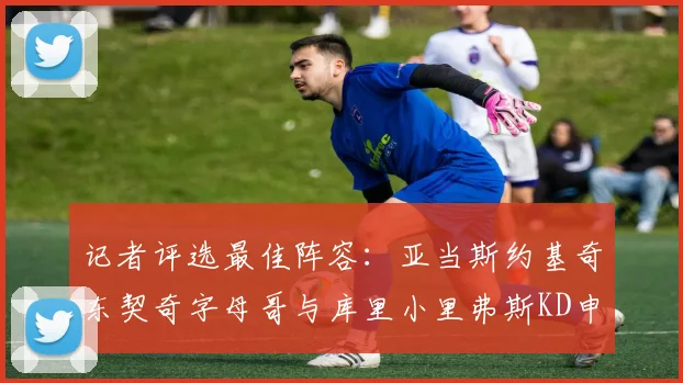 记者评选最佳阵容：亚当斯约基奇东契奇字母哥与库里小里弗斯KD申京入围三阵