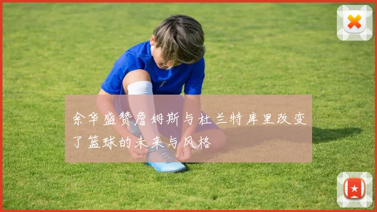 余华盛赞詹姆斯与杜兰特库里改变了篮球的未来与风格