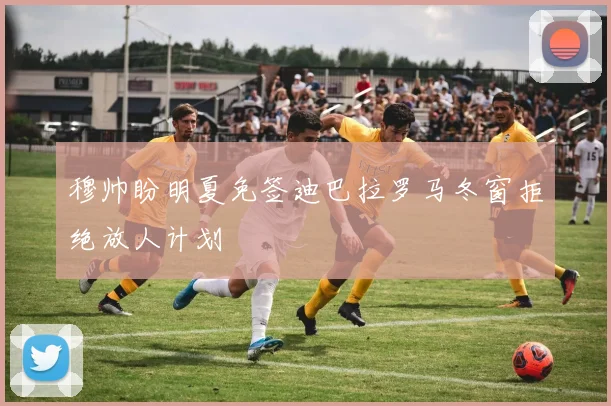 穆帅盼明夏免签迪巴拉罗马冬窗拒绝放人计划