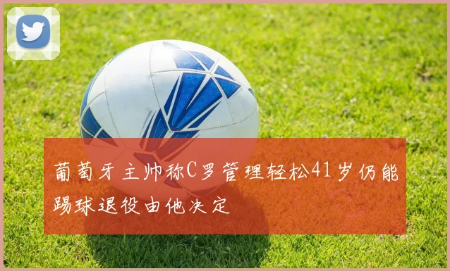 葡萄牙主帅称C罗管理轻松41岁仍能踢球退役由他决定