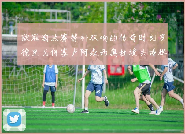 欧冠淘汰赛替补双响的传奇时刻罗德里戈何塞卢阿森西奥杜埃共谱辉煌