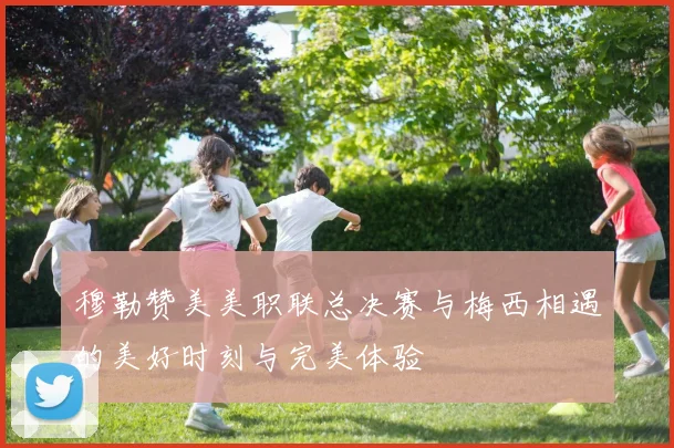 穆勒赞美美职联总决赛与梅西相遇的美好时刻与完美体验
