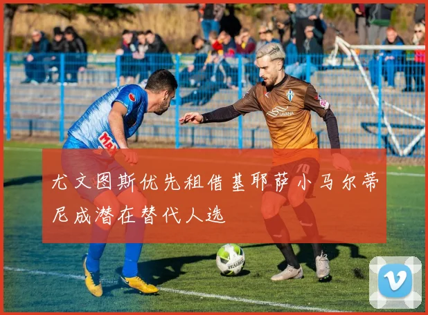 尤文图斯优先租借基耶萨小马尔蒂尼成潜在替代人选