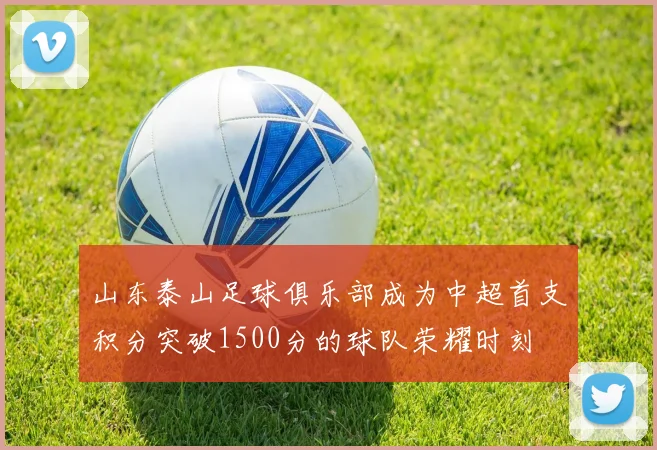 山东泰山足球俱乐部成为中超首支积分突破1500分的球队荣耀时刻