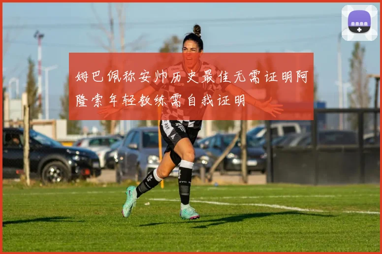 姆巴佩称安帅历史最佳无需证明阿隆索年轻教练需自我证明