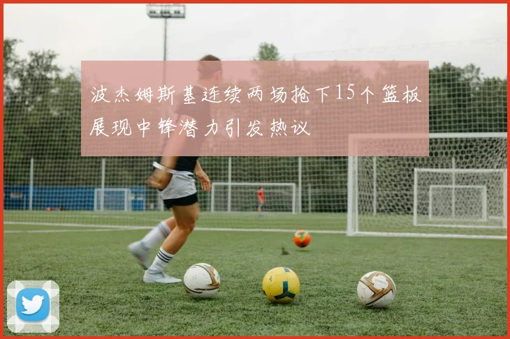 波杰姆斯基连续两场抢下15个篮板展现中锋潜力引发热议