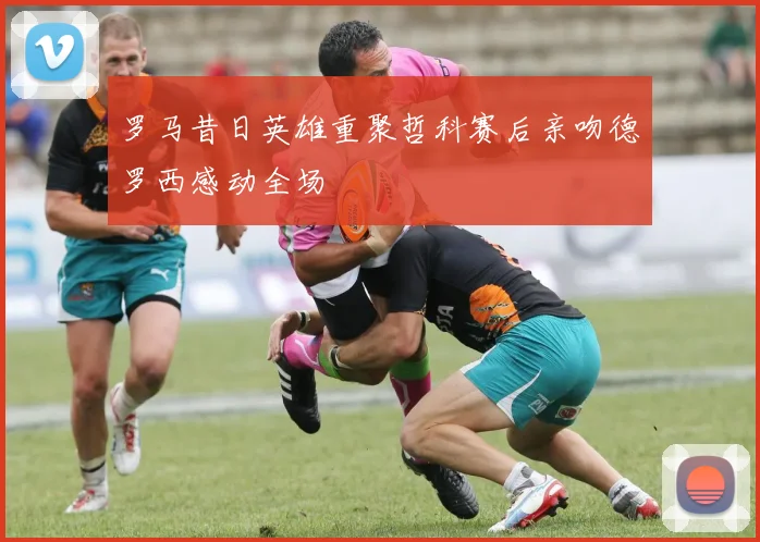 罗马昔日英雄重聚哲科赛后亲吻德罗西感动全场