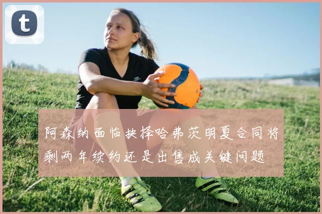 阿森纳面临抉择哈弗茨明夏合同将剩两年续约还是出售成关键问题