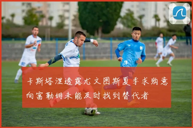卡斯塔涅透露尤文图斯夏季求购意向富勒姆未能及时找到替代者